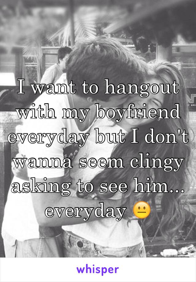 I want to hangout with my boyfriend everyday but I don't wanna seem clingy asking to see him... everyday 😐