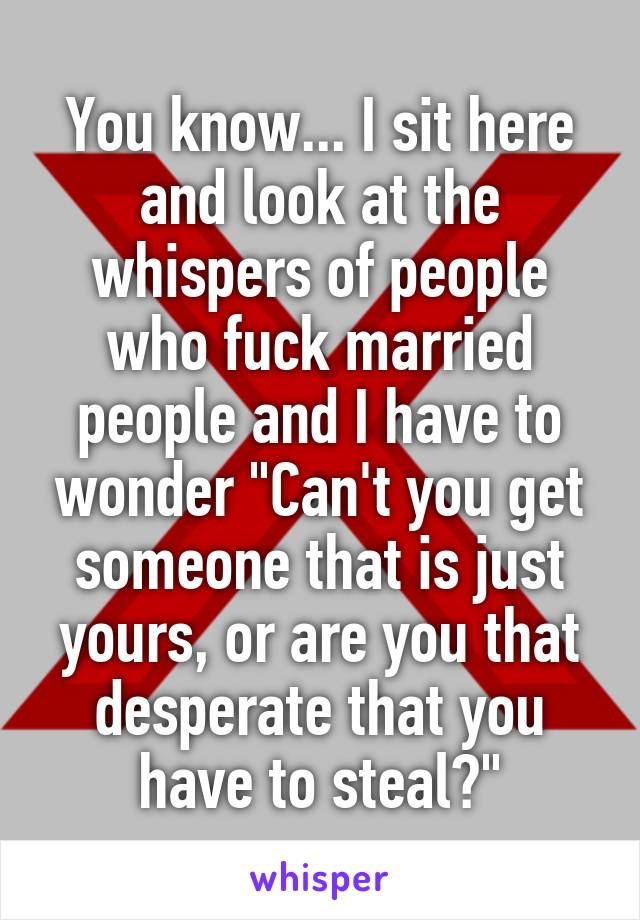 You know... I sit here and look at the whispers of people who fuck married people and I have to wonder "Can't you get someone that is just yours, or are you that desperate that you have to steal?"