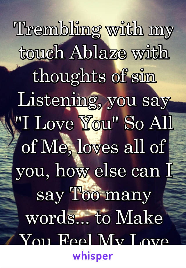 Trembling with my touch Ablaze with thoughts of sin Listening, you say "I Love You" So All of Me, loves all of you, how else can I say Too many words... to Make You Feel My Love