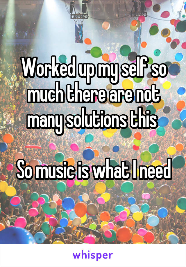 Worked up my self so much there are not many solutions this 

So music is what I need 