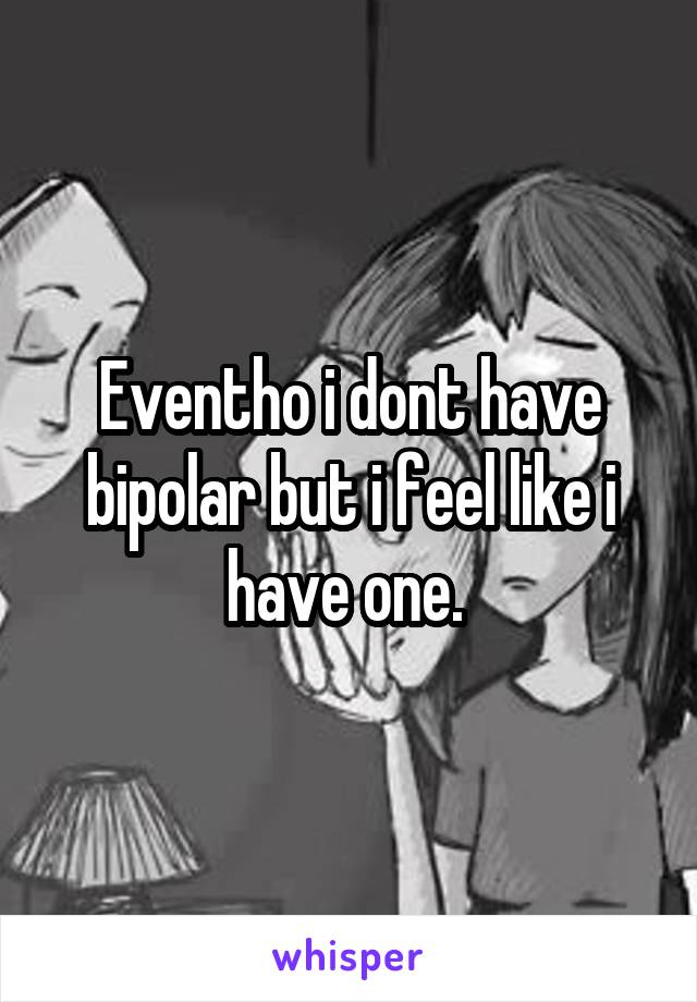 Eventho i dont have bipolar but i feel like i have one. 