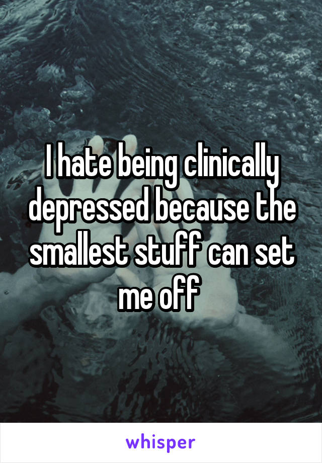 I hate being clinically depressed because the smallest stuff can set me off 