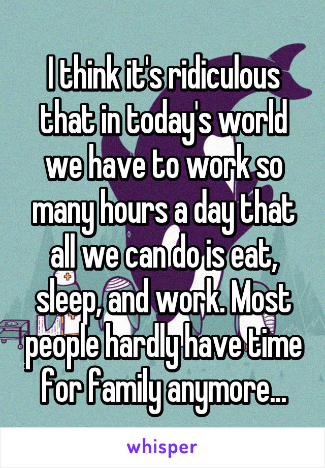 I think it's ridiculous that in today's world we have to work so many hours a day that all we can do is eat, sleep, and work. Most people hardly have time for family anymore...