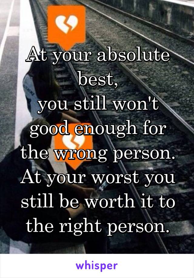 At your absolute best,
you still won't good enough for the wrong person.
At your worst you still be worth it to the right person.