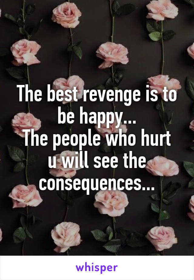 The best revenge is to be happy...
The people who hurt u will see the consequences...