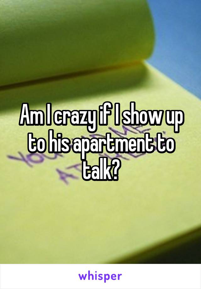 Am I crazy if I show up to his apartment to talk?