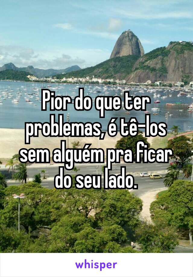 Pior do que ter problemas, é tê-los sem alguém pra ficar do seu lado.