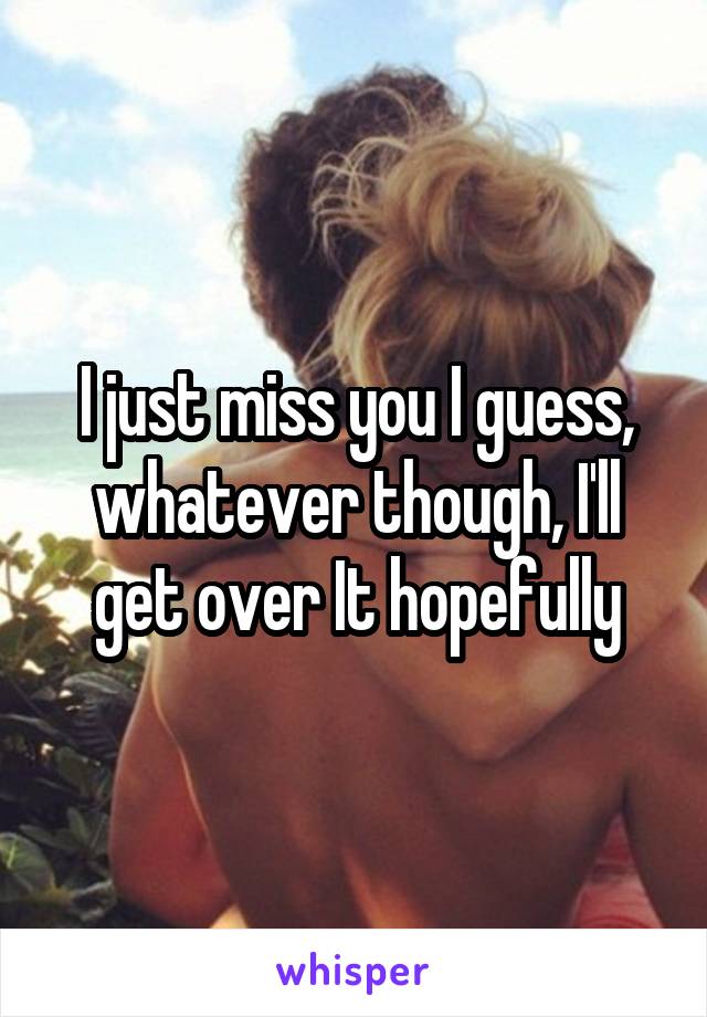 I just miss you I guess, whatever though, I'll get over It hopefully