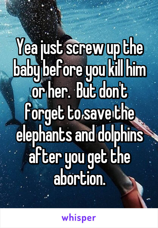 Yea just screw up the baby before you kill him or her.  But don't forget to save the elephants and dolphins after you get the abortion.