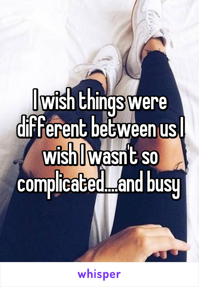 I wish things were different between us I wish I wasn't so complicated....and busy 