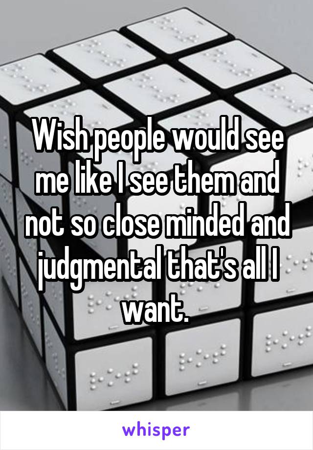 Wish people would see me like I see them and not so close minded and judgmental that's all I want. 