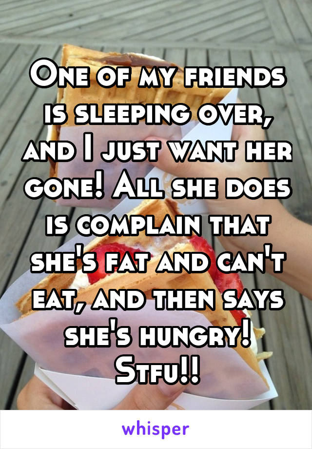 One of my friends is sleeping over, and I just want her gone! All she does is complain that she's fat and can't eat, and then says she's hungry! Stfu!!