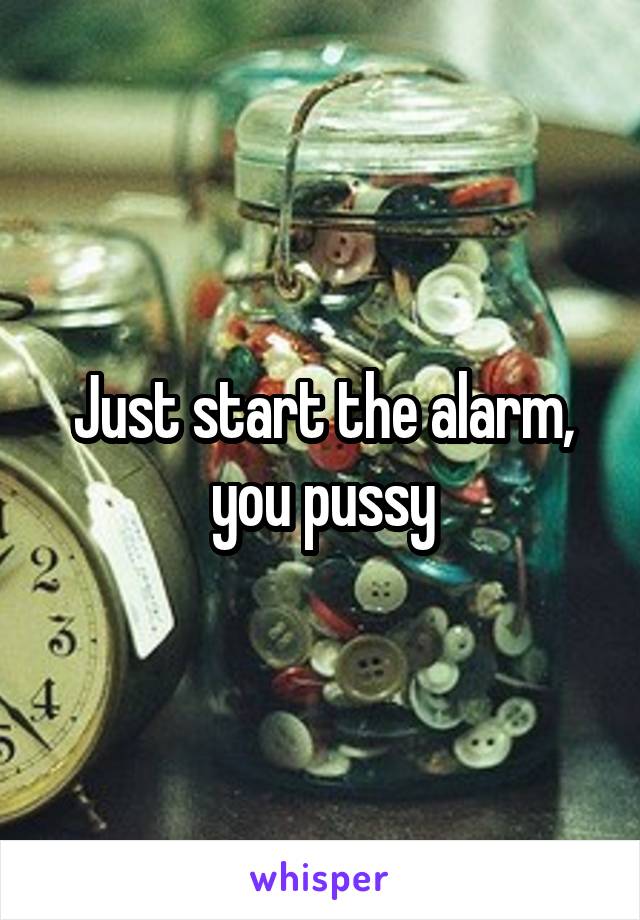 Just start the alarm, you pussy