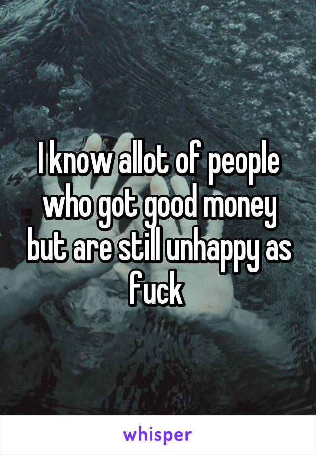 I know allot of people who got good money but are still unhappy as fuck 