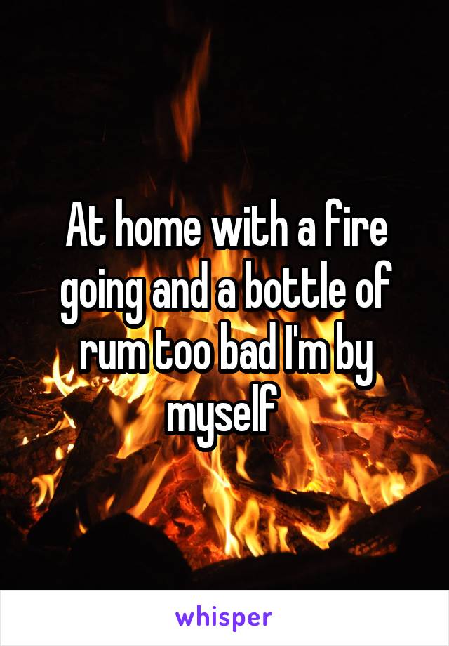 At home with a fire going and a bottle of rum too bad I'm by myself 