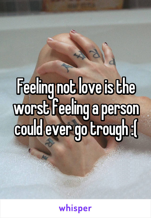 Feeling not love is the worst feeling a person could ever go trough :(