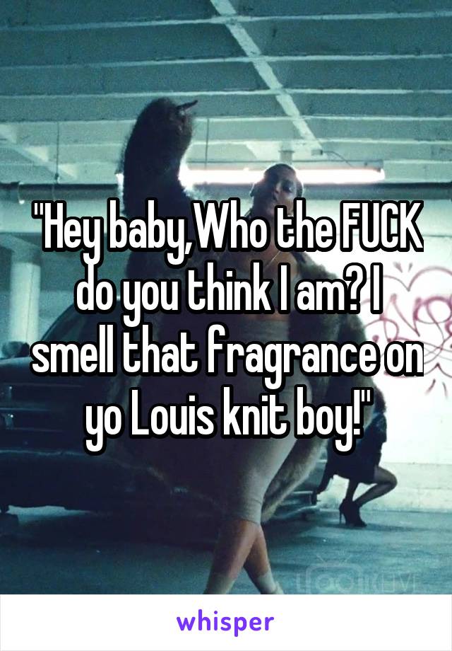 "Hey baby,Who the FUCK do you think I am? I smell that fragrance on yo Louis knit boy!"