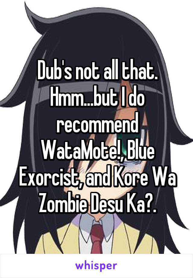 Dub's not all that. Hmm...but I do recommend WataMote!, Blue Exorcist, and Kore Wa Zombie Desu Ka?.