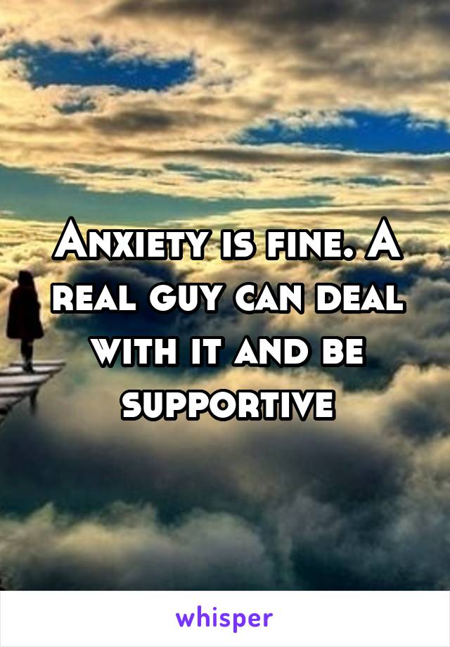 Anxiety is fine. A real guy can deal with it and be supportive