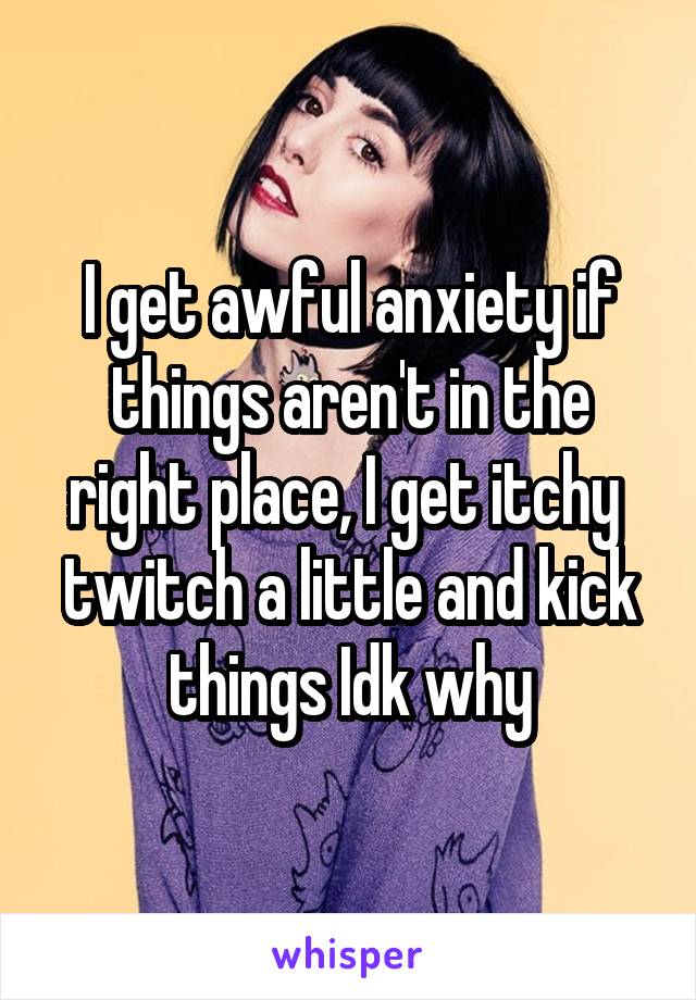 I get awful anxiety if things aren't in the right place, I get itchy  twitch a little and kick things Idk why