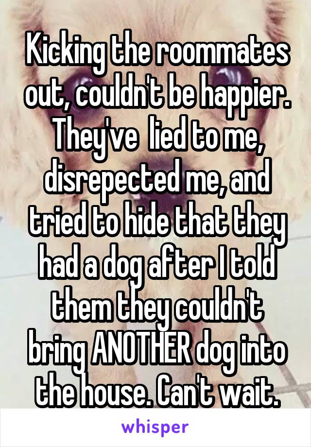 Kicking the roommates out, couldn't be happier. They've  lied to me, disrepected me, and tried to hide that they had a dog after I told them they couldn't bring ANOTHER dog into the house. Can't wait.