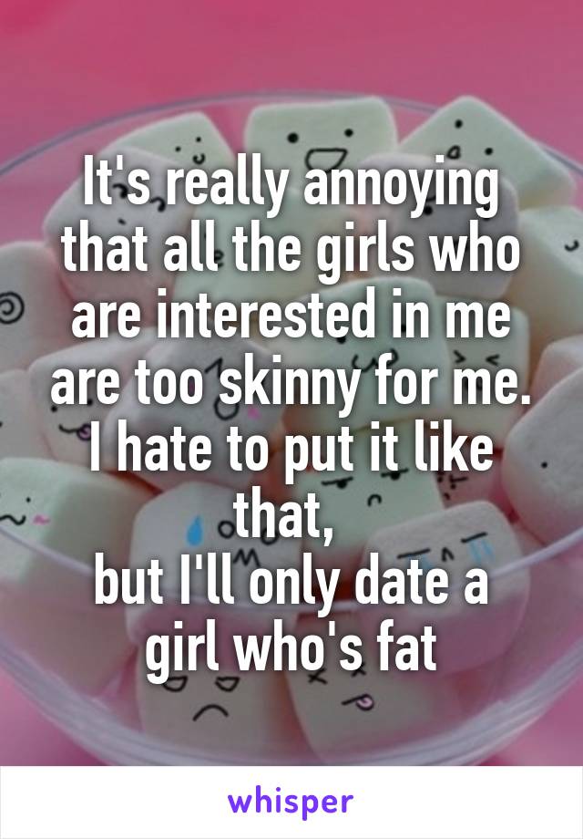 It's really annoying that all the girls who are interested in me are too skinny for me.
I hate to put it like that, 
but I'll only date a girl who's fat