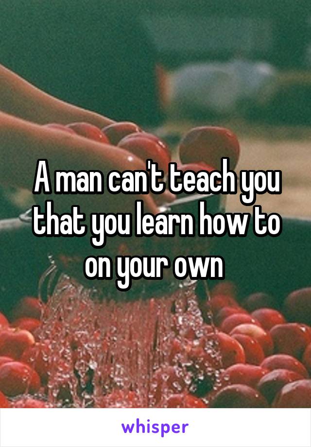 A man can't teach you that you learn how to on your own 