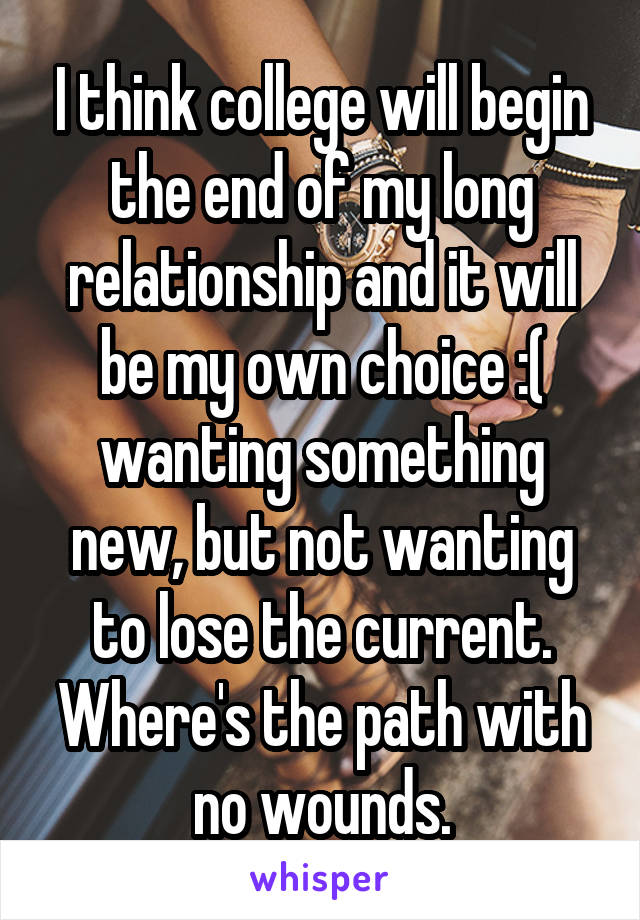 I think college will begin the end of my long relationship and it will be my own choice :( wanting something new, but not wanting to lose the current. Where's the path with no wounds.