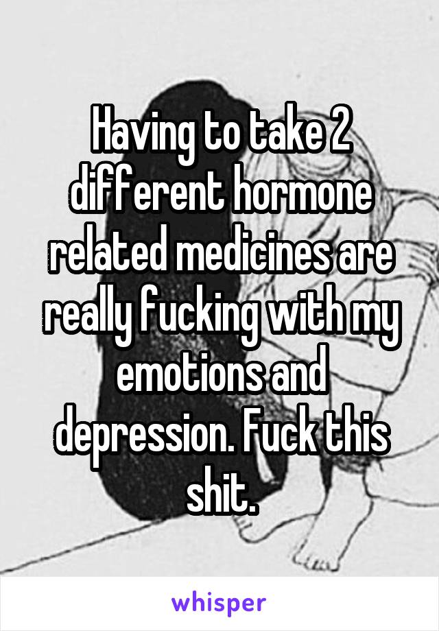 Having to take 2 different hormone related medicines are really fucking with my emotions and depression. Fuck this shit.