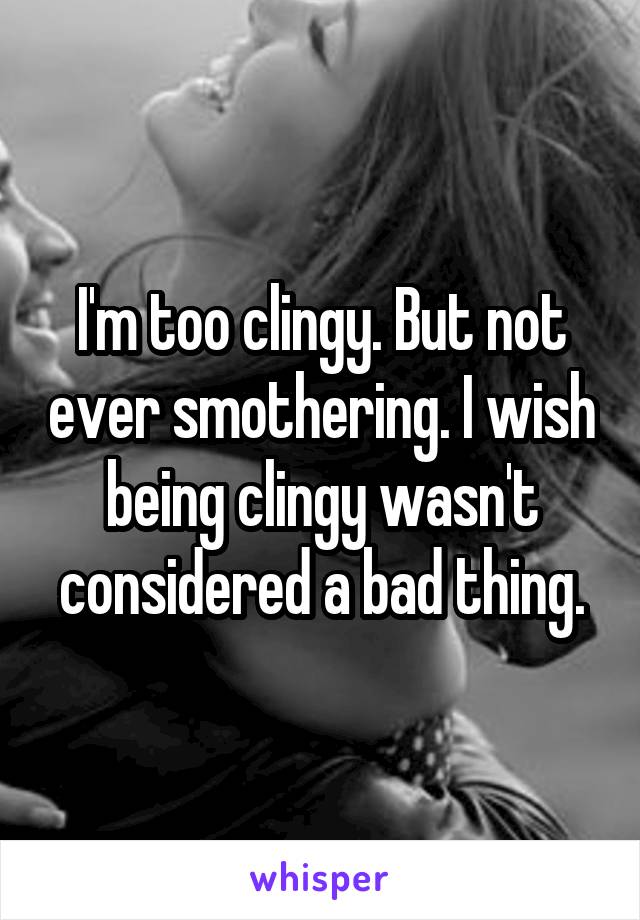 I'm too clingy. But not ever smothering. I wish being clingy wasn't considered a bad thing.