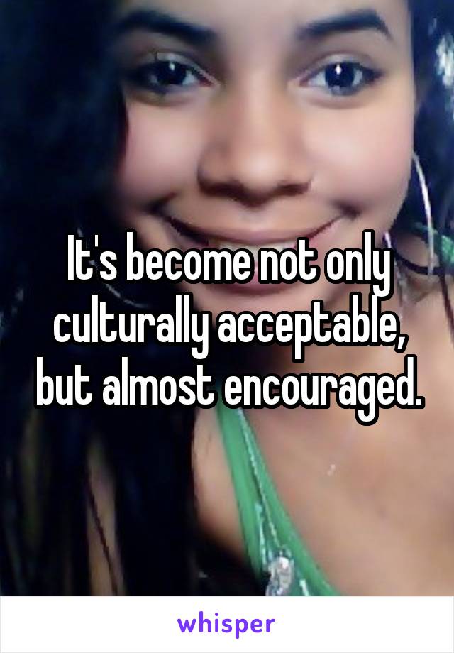 It's become not only culturally acceptable, but almost encouraged.