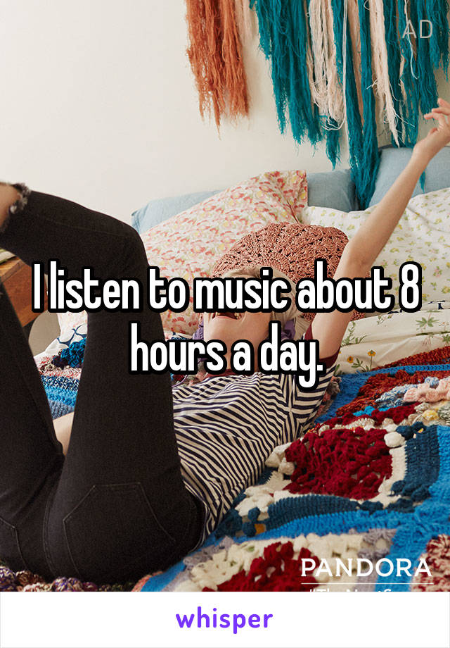 I listen to music about 8 hours a day.