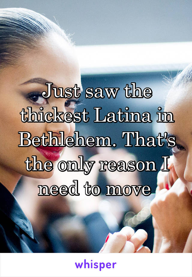 Just saw the thickest Latina in Bethlehem. That's the only reason I need to move 