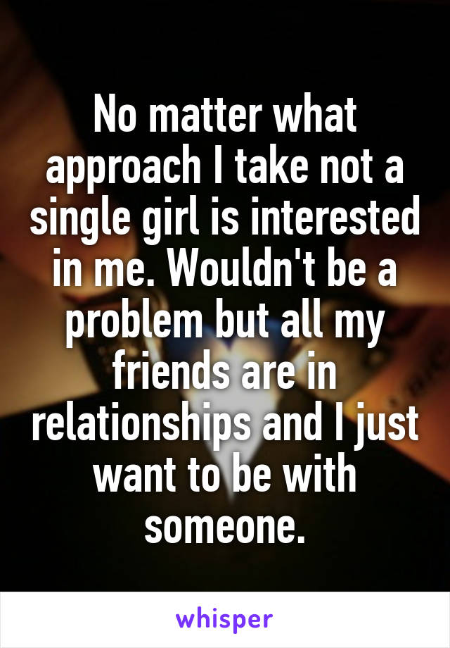 No matter what approach I take not a single girl is interested in me. Wouldn't be a problem but all my friends are in relationships and I just want to be with someone.