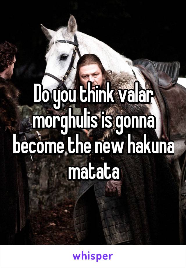 Do you think valar morghulis is gonna become the new hakuna matata