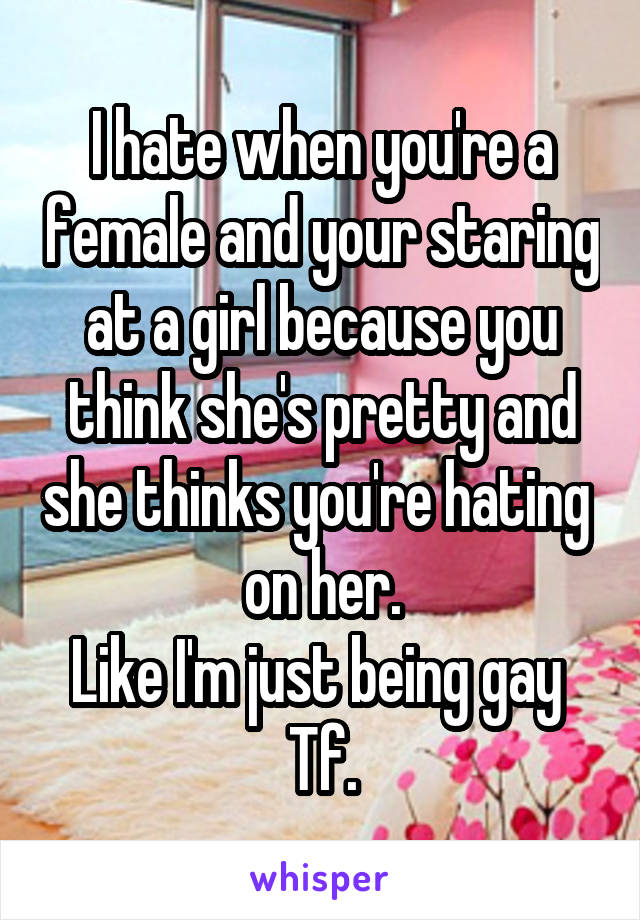 I hate when you're a female and your staring at a girl because you think she's pretty and she thinks you're hating  on her.
Like I'm just being gay 
Tf.