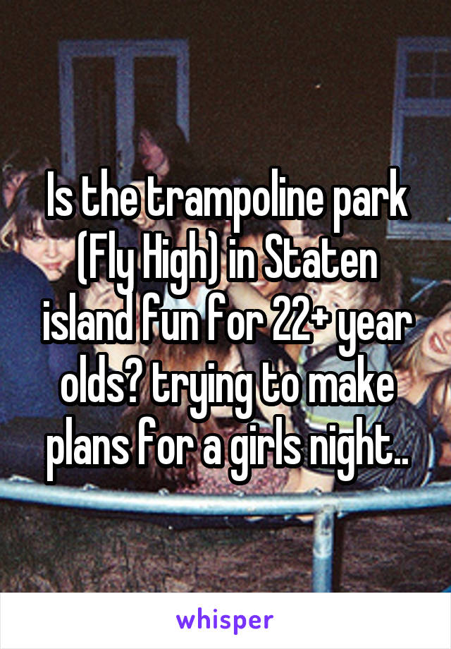 Is the trampoline park (Fly High) in Staten island fun for 22+ year olds? trying to make plans for a girls night..