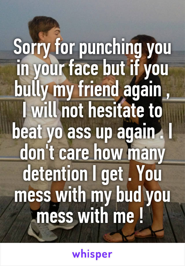 Sorry for punching you in your face but if you bully my friend again , I will not hesitate to beat yo ass up again . I don't care how many detention I get . You mess with my bud you mess with me ! 