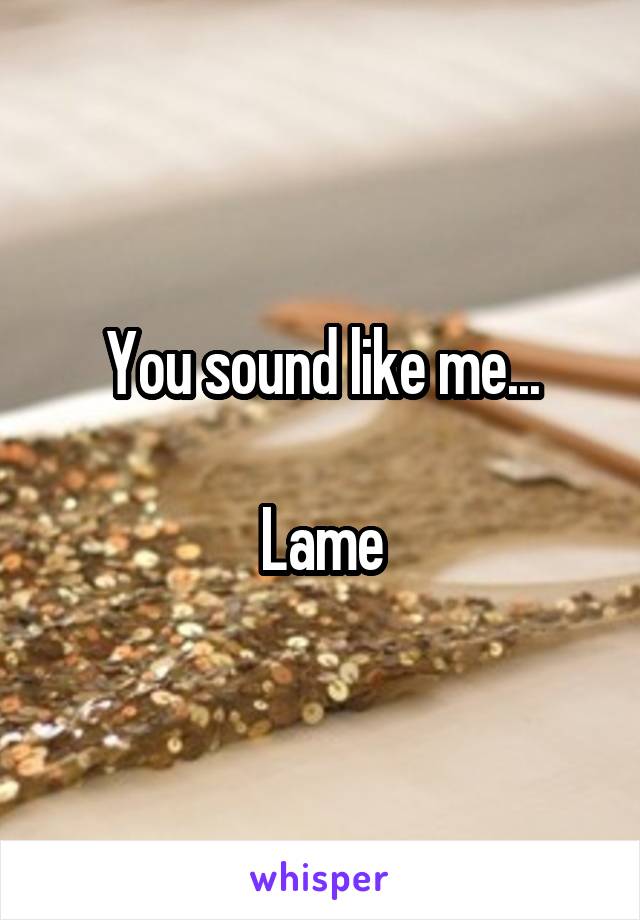 You sound like me...

Lame