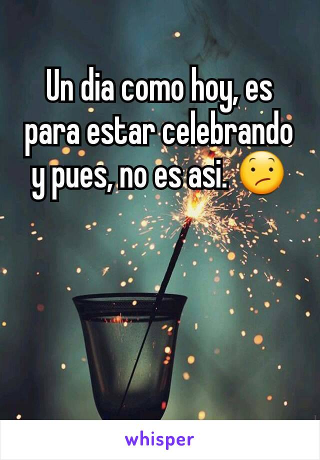 Un dia como hoy, es para estar celebrando y pues, no es asi. 😕