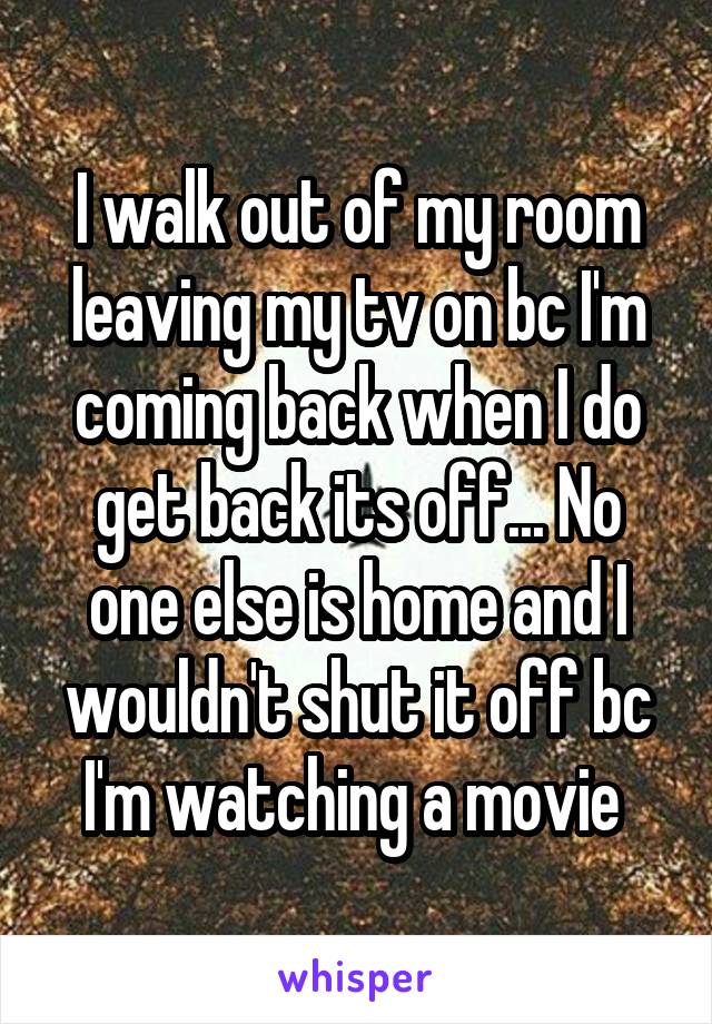 I walk out of my room leaving my tv on bc I'm coming back when I do get back its off... No one else is home and I wouldn't shut it off bc I'm watching a movie 