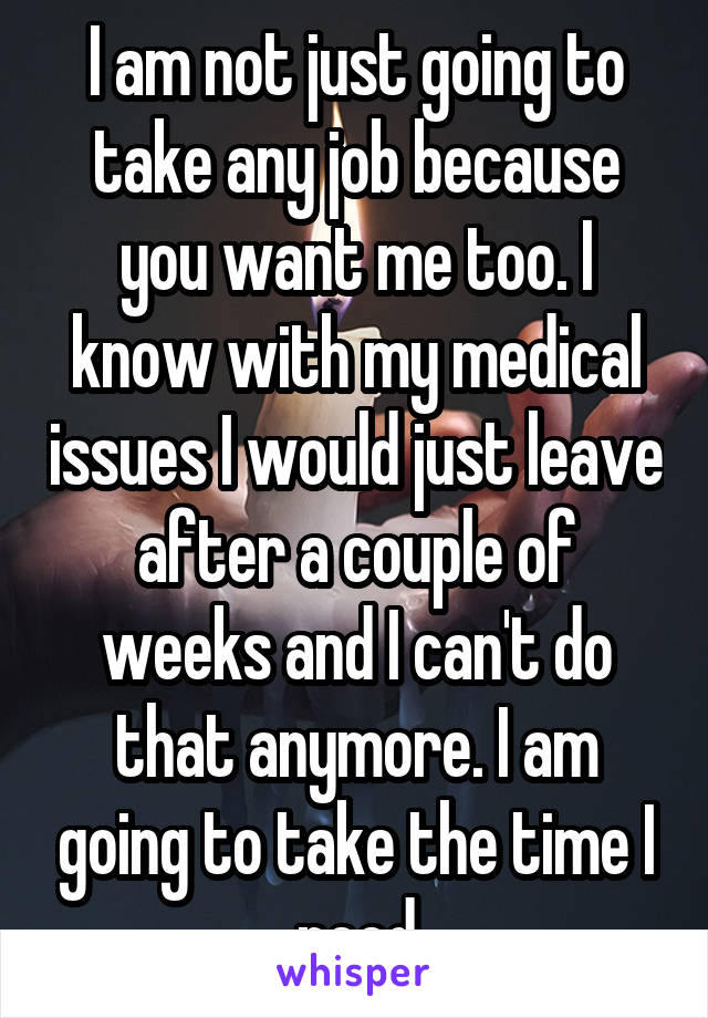 I am not just going to take any job because you want me too. I know with my medical issues I would just leave after a couple of weeks and I can't do that anymore. I am going to take the time I need