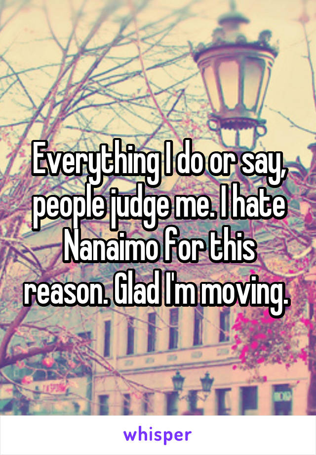 Everything I do or say, people judge me. I hate Nanaimo for this reason. Glad I'm moving. 