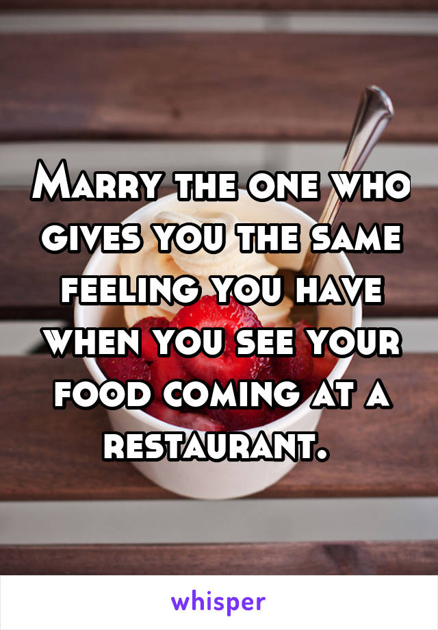 Marry the one who gives you the same feeling you have when you see your food coming at a restaurant. 