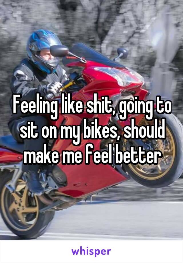 Feeling like shit, going to sit on my bikes, should make me feel better