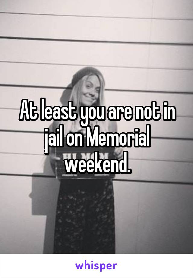 At least you are not in jail on Memorial weekend.