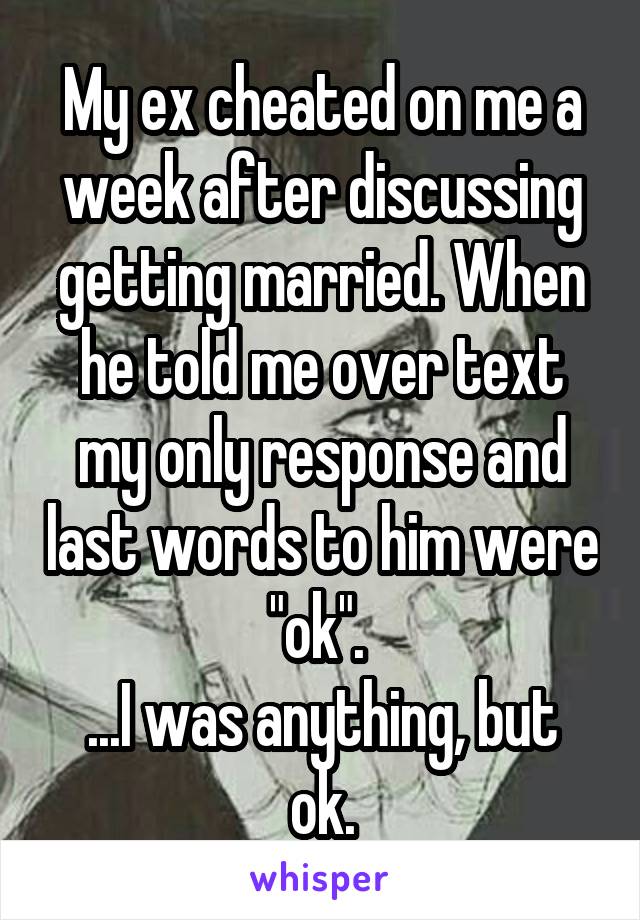 My ex cheated on me a week after discussing getting married. When he told me over text my only response and last words to him were "ok". 
...I was anything, but ok.