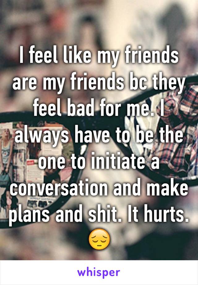 I feel like my friends are my friends bc they feel bad for me. I always have to be the one to initiate a conversation and make plans and shit. It hurts. 😔