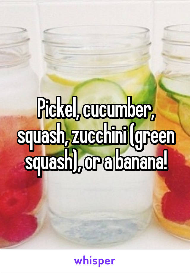 Pickel, cucumber, squash, zucchini (green squash), or a banana!