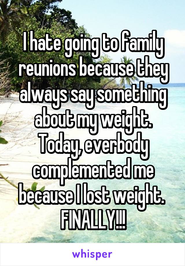 I hate going to family reunions because they always say something about my weight. Today, everbody complemented me because I lost weight. 
FINALLY!!!